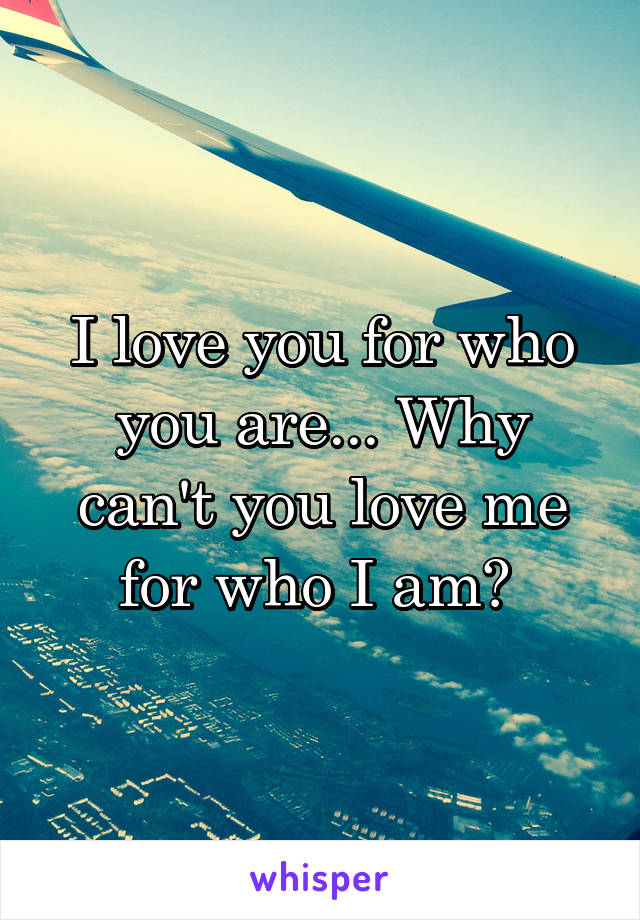 I love you for who you are... Why can't you love me for who I am? 