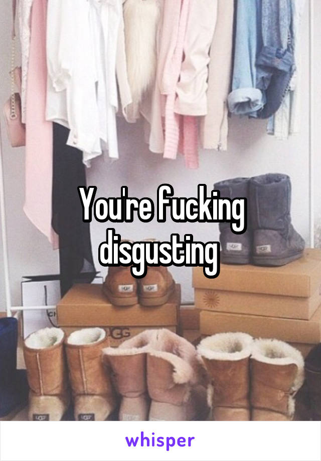 You're fucking disgusting 