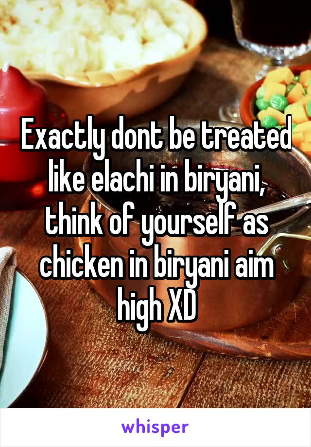 Exactly dont be treated like elachi in biryani, think of yourself as chicken in biryani aim high XD