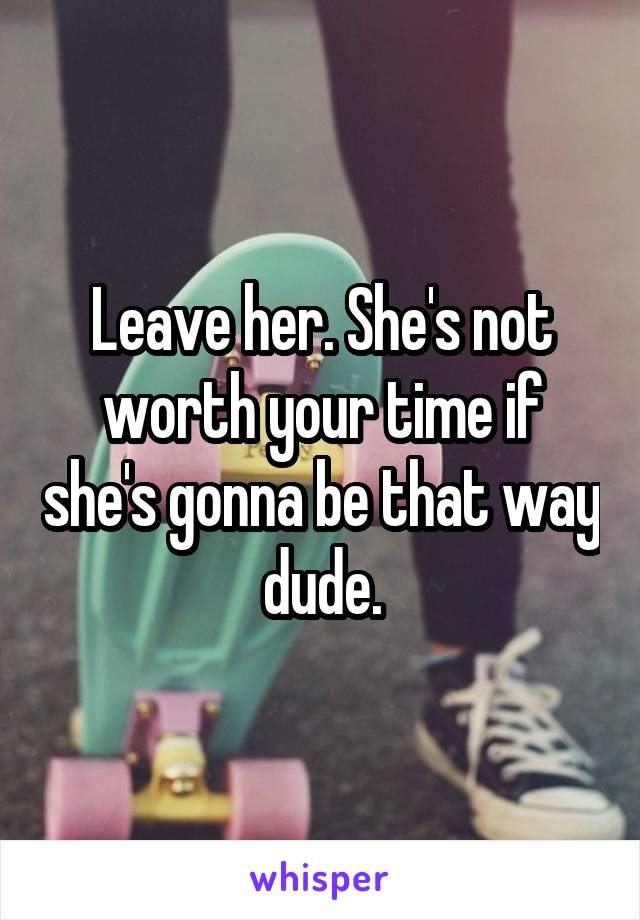 Leave her. She's not worth your time if she's gonna be that way dude.