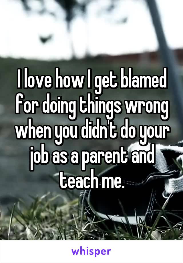 I love how I get blamed for doing things wrong when you didn't do your job as a parent and teach me.