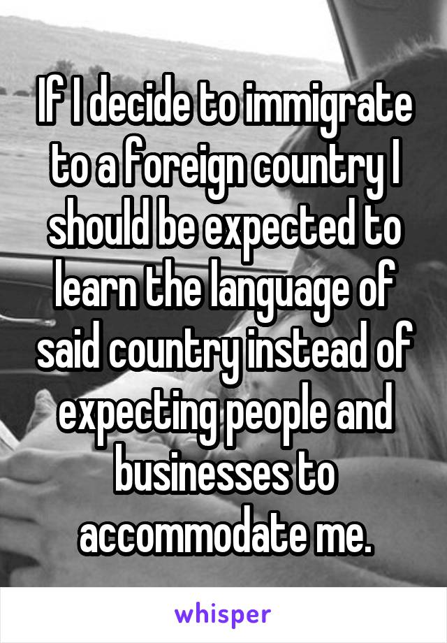 If I decide to immigrate to a foreign country I should be expected to learn the language of said country instead of expecting people and businesses to accommodate me.