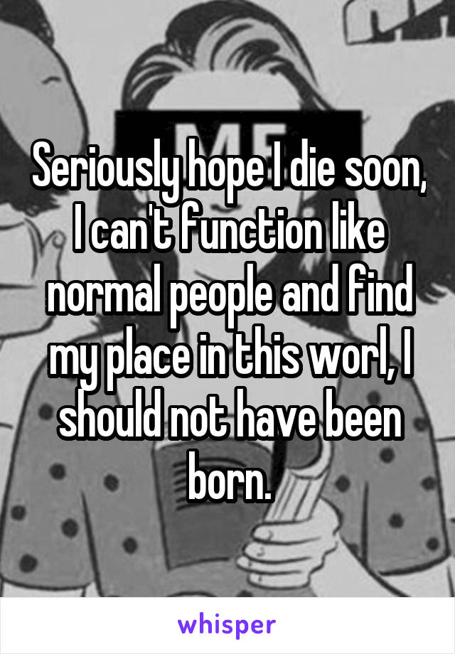 Seriously hope I die soon, I can't function like normal people and find my place in this worl, I should not have been born.