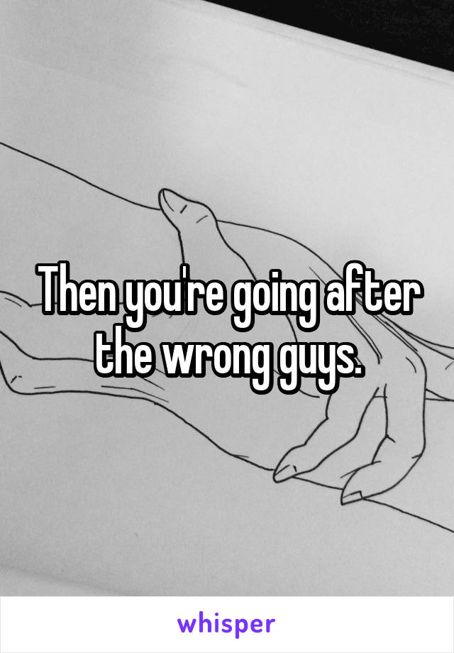 Then you're going after the wrong guys.