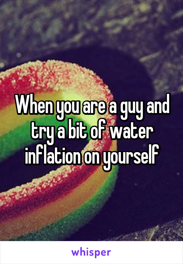 When you are a guy and try a bit of water inflation on yourself