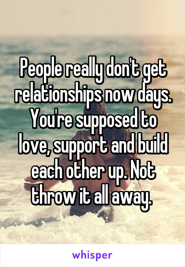 People really don't get relationships now days. You're supposed to love, support and build each other up. Not throw it all away. 