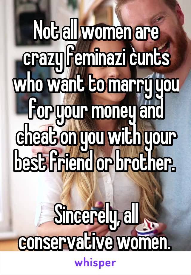 Not all women are crazy feminazi cunts who want to marry you for your money and cheat on you with your best friend or brother. 

Sincerely, all conservative women. 