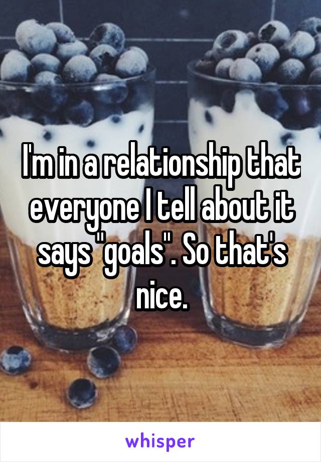 I'm in a relationship that everyone I tell about it says "goals". So that's nice.