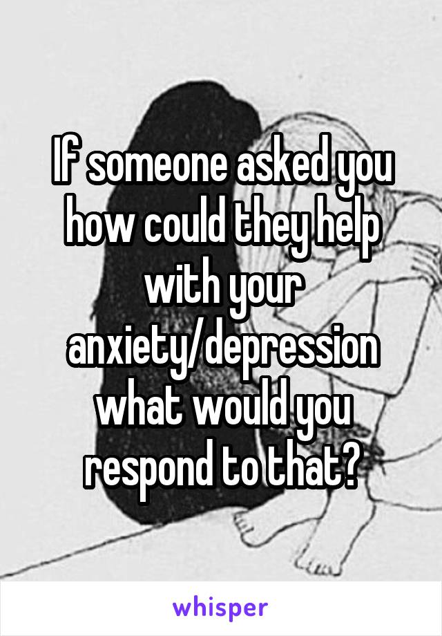 If someone asked you how could they help with your anxiety/depression what would you respond to that?