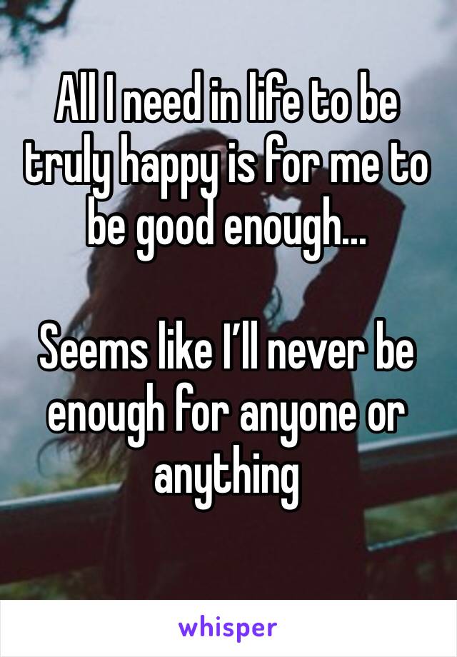 All I need in life to be truly happy is for me to be good enough...

Seems like I’ll never be enough for anyone or anything 