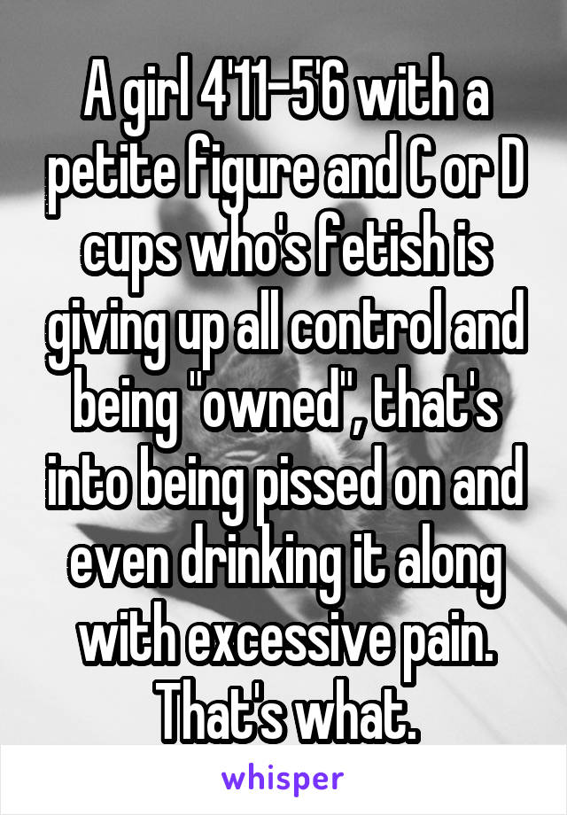 A girl 4'11-5'6 with a petite figure and C or D cups who's fetish is giving up all control and being "owned", that's into being pissed on and even drinking it along with excessive pain. That's what.