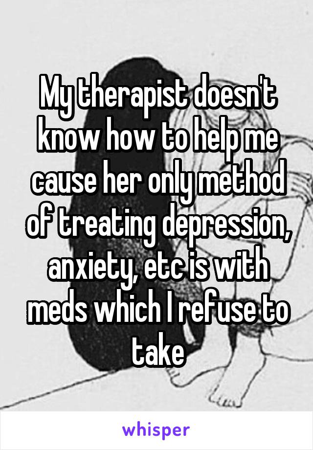 My therapist doesn't know how to help me cause her only method of treating depression, anxiety, etc is with meds which I refuse to take