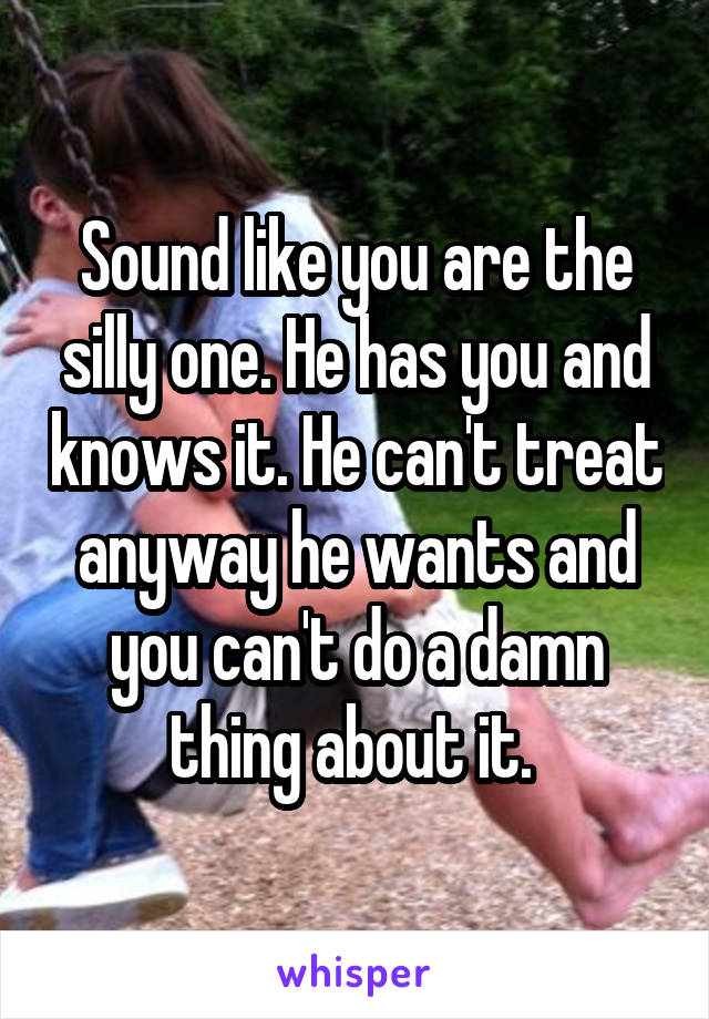 Sound like you are the silly one. He has you and knows it. He can't treat anyway he wants and you can't do a damn thing about it. 