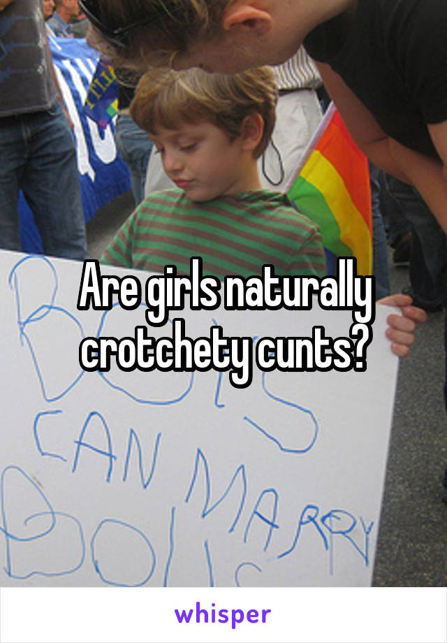 Are girls naturally crotchety cunts?