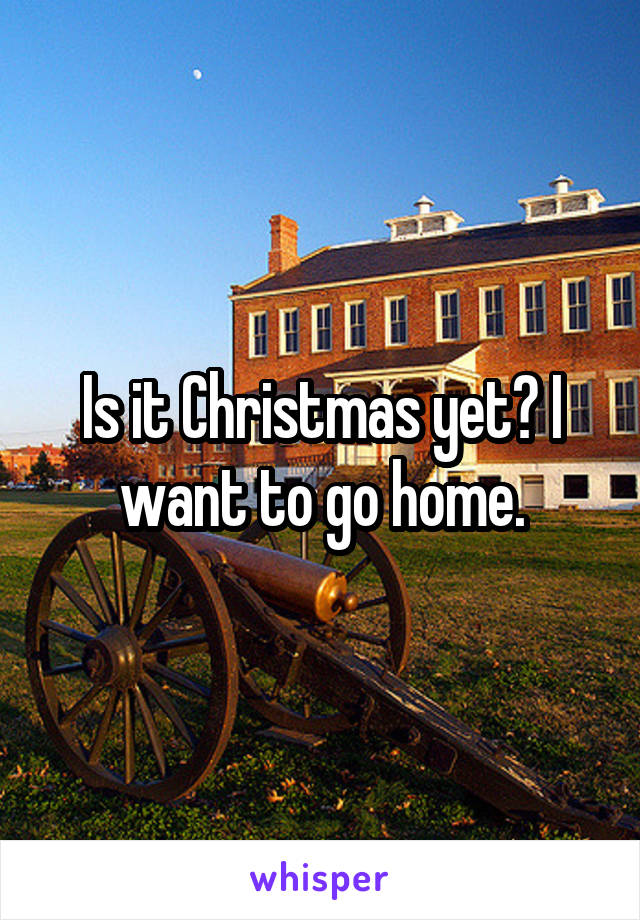 Is it Christmas yet? I want to go home.