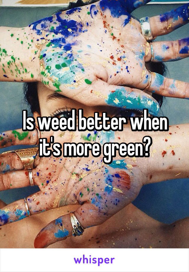 Is weed better when it's more green?