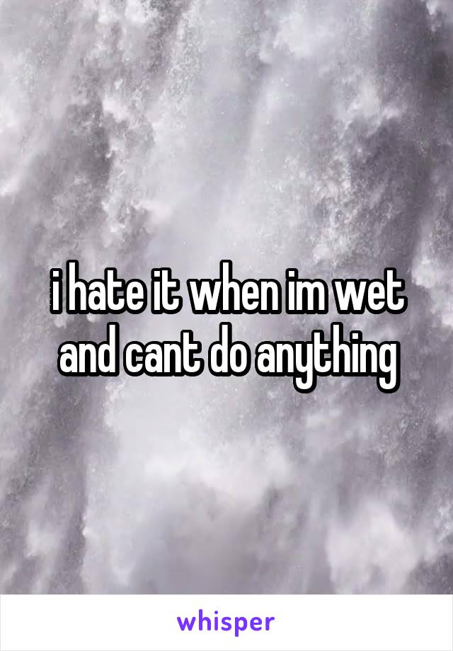 i hate it when im wet and cant do anything