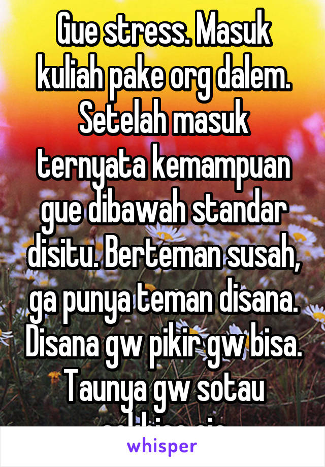 Gue stress. Masuk kuliah pake org dalem. Setelah masuk ternyata kemampuan gue dibawah standar disitu. Berteman susah, ga punya teman disana. Disana gw pikir gw bisa. Taunya gw sotau sokbisa aja