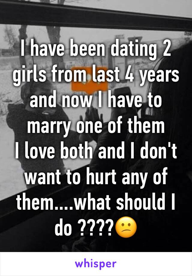 I have been dating 2 girls from last 4 years and now I have to marry one of them 
I love both and I don't want to hurt any of them....what should I do ????😕