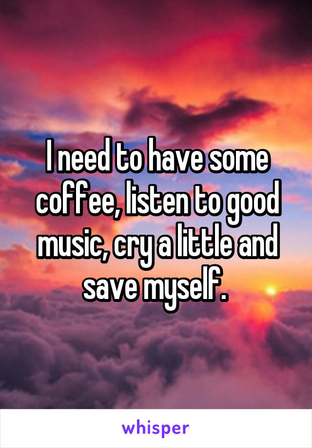 I need to have some coffee, listen to good music, cry a little and save myself. 