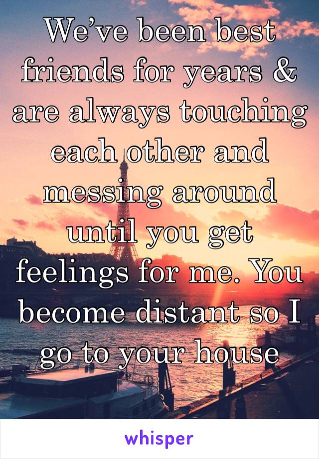 We’ve been best friends for years & are always touching each other and messing around until you get feelings for me. You become distant so I go to your house 

F19