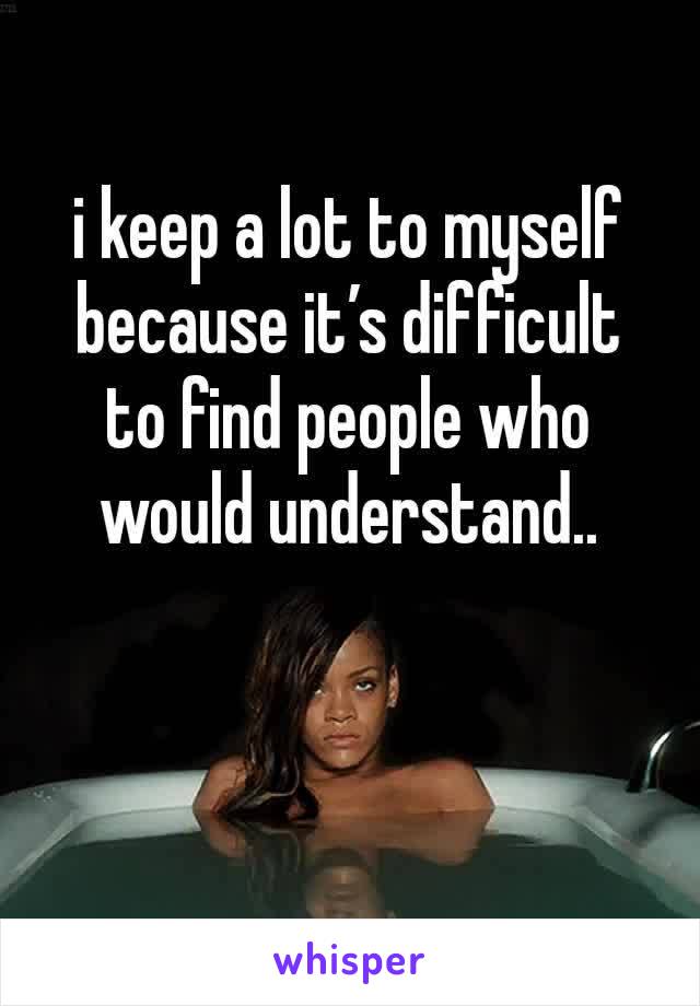 i keep a lot to myself because it’s difficult to find people who would understand..