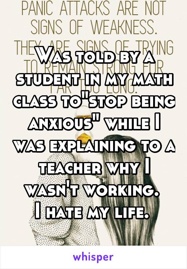 Was told by a student in my math class to"stop being anxious" while I was explaining to a teacher why I wasn't working. 
I hate my life. 