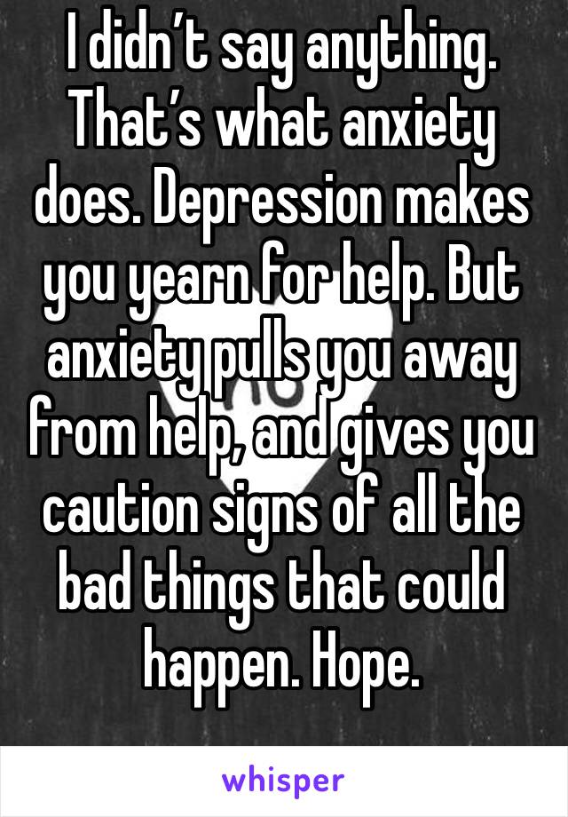 I didn’t say anything. That’s what anxiety does. Depression makes you yearn for help. But anxiety pulls you away from help, and gives you caution signs of all the bad things that could happen. Hope.