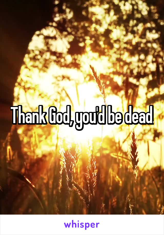 Thank God, you'd be dead.