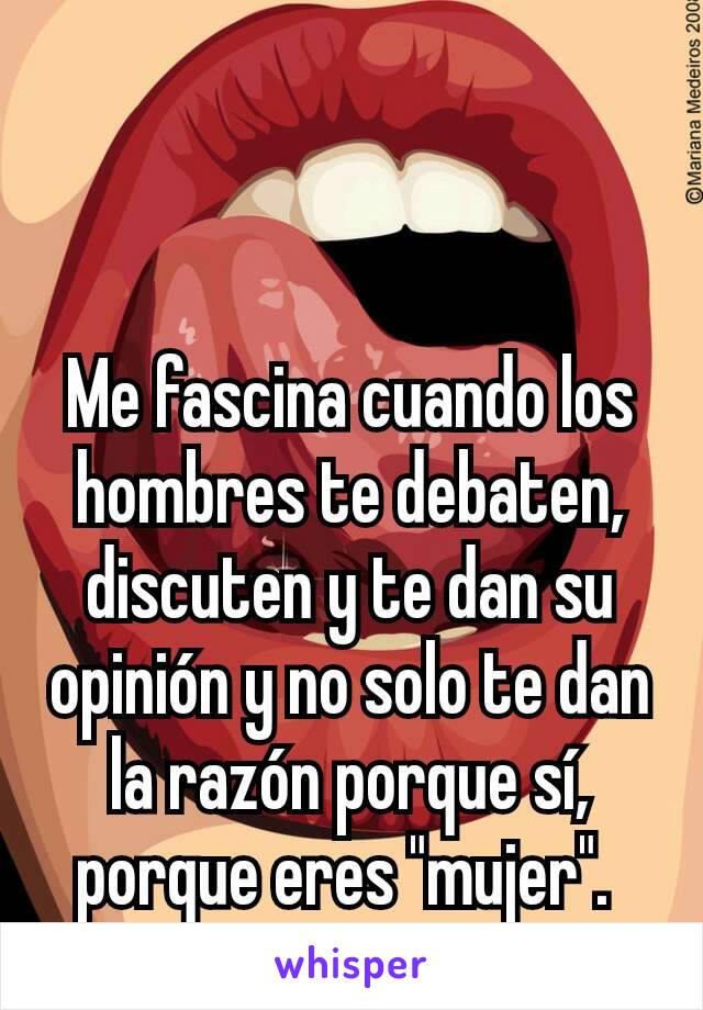 Me fascina cuando los hombres te debaten, discuten y te dan su opinión y no solo te dan la razón porque sí, porque eres "mujer". 