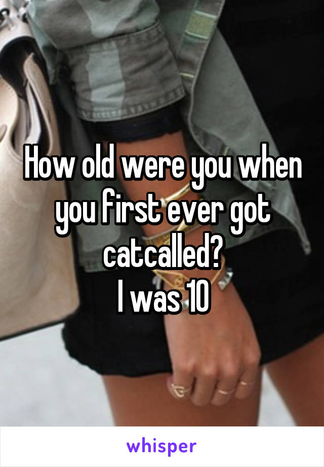 How old were you when you first ever got catcalled?
I was 10