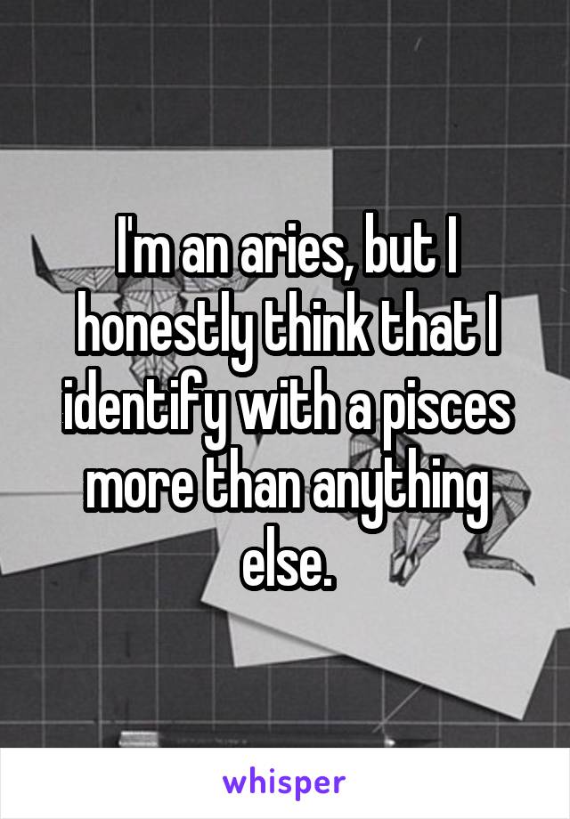 I'm an aries, but I honestly think that I identify with a pisces more than anything else.