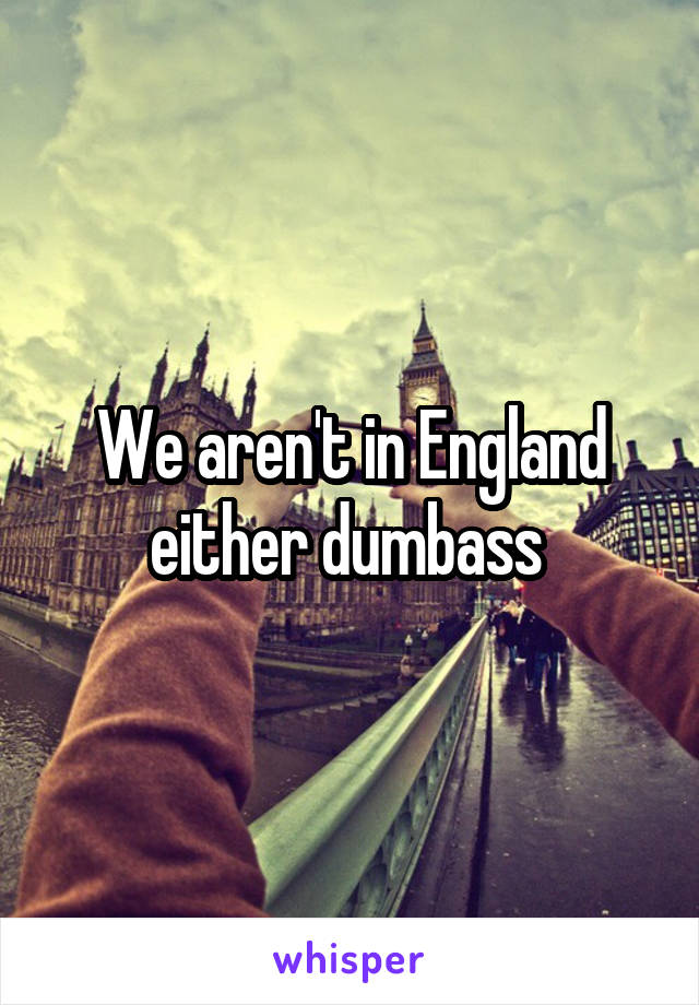We aren't in England either dumbass 