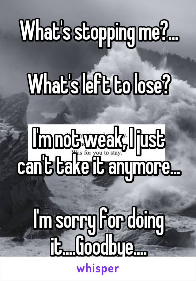 What's stopping me?...

What's left to lose?

I'm not weak, I just can't take it anymore...

I'm sorry for doing it....Goodbye....