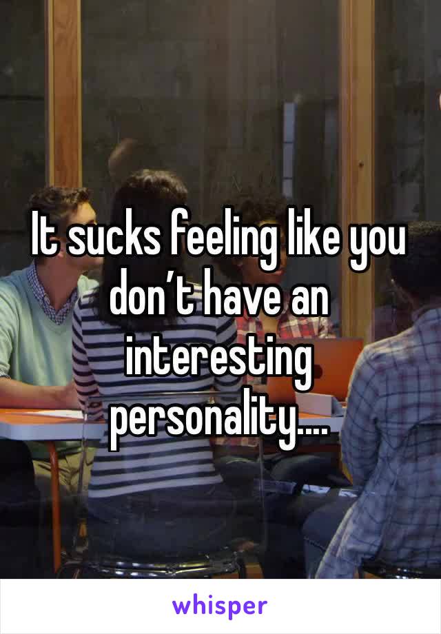 It sucks feeling like you don’t have an interesting personality....