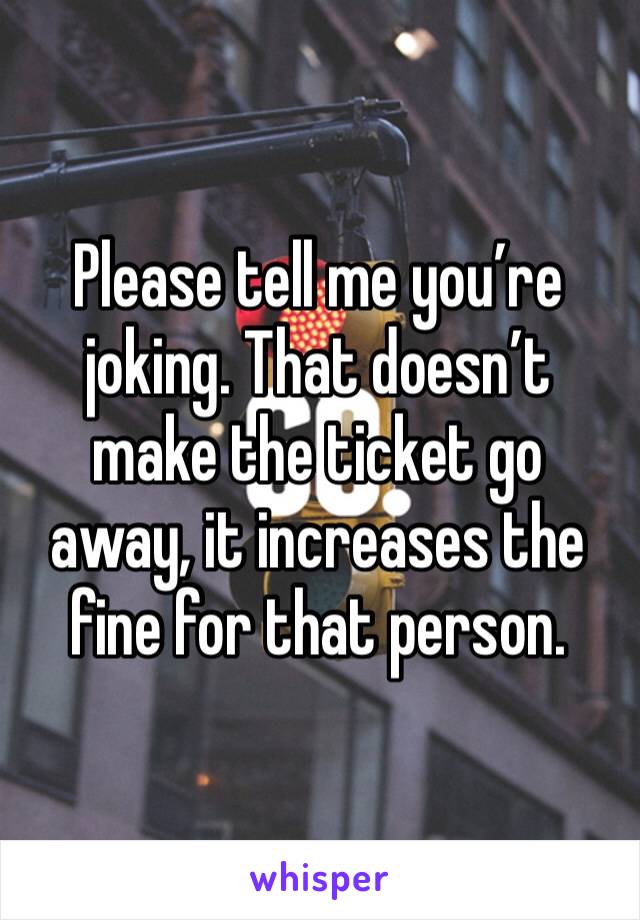 Please tell me you’re joking. That doesn’t make the ticket go away, it increases the fine for that person.