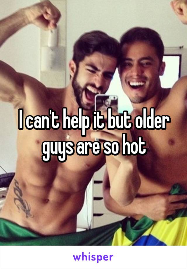 I can't help it but older guys are so hot