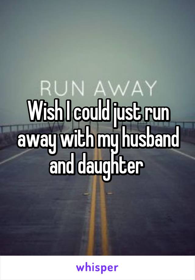 Wish I could just run away with my husband and daughter 