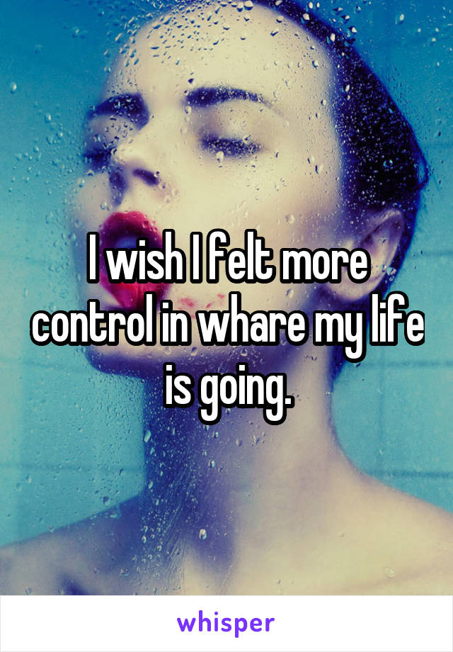 I wish I felt more control in whare my life is going.