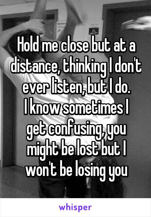 Hold me close but at a distance, thinking I don't ever listen, but I do.
I know sometimes I get confusing, you might be lost but I won't be losing you