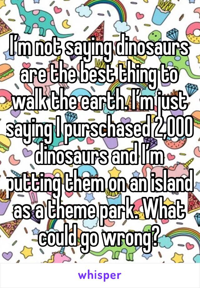 I’m not saying dinosaurs are the best thing to walk the earth. I’m just saying I purschased 2,000 dinosaurs and I’m putting them on an island as a theme park. What could go wrong? 