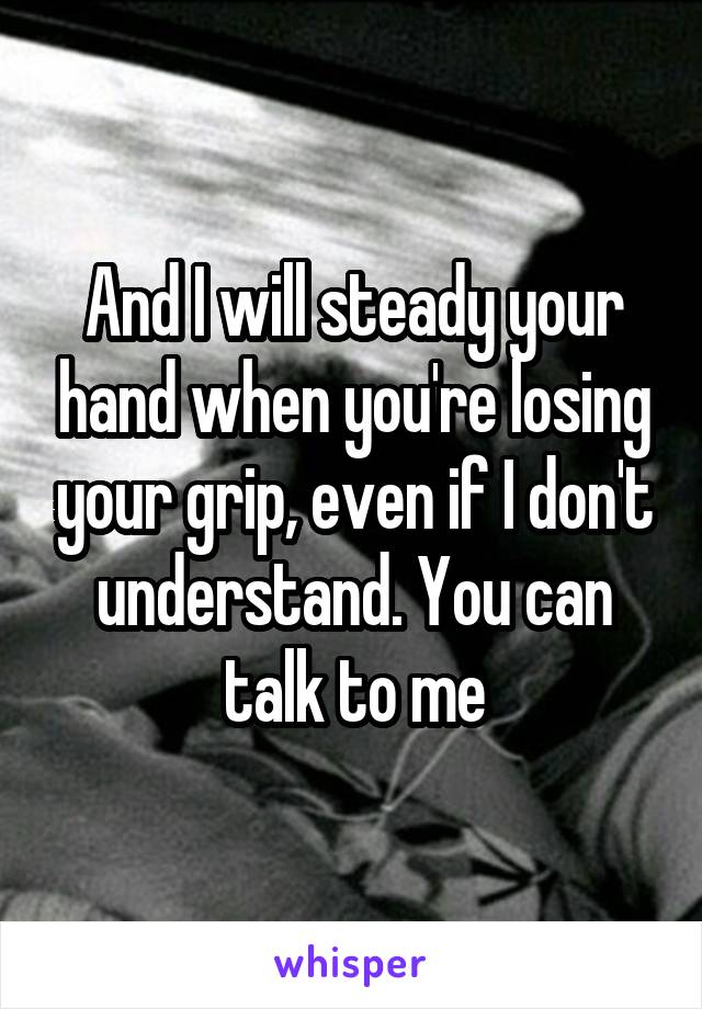 And I will steady your hand when you're losing your grip, even if I don't understand. You can talk to me