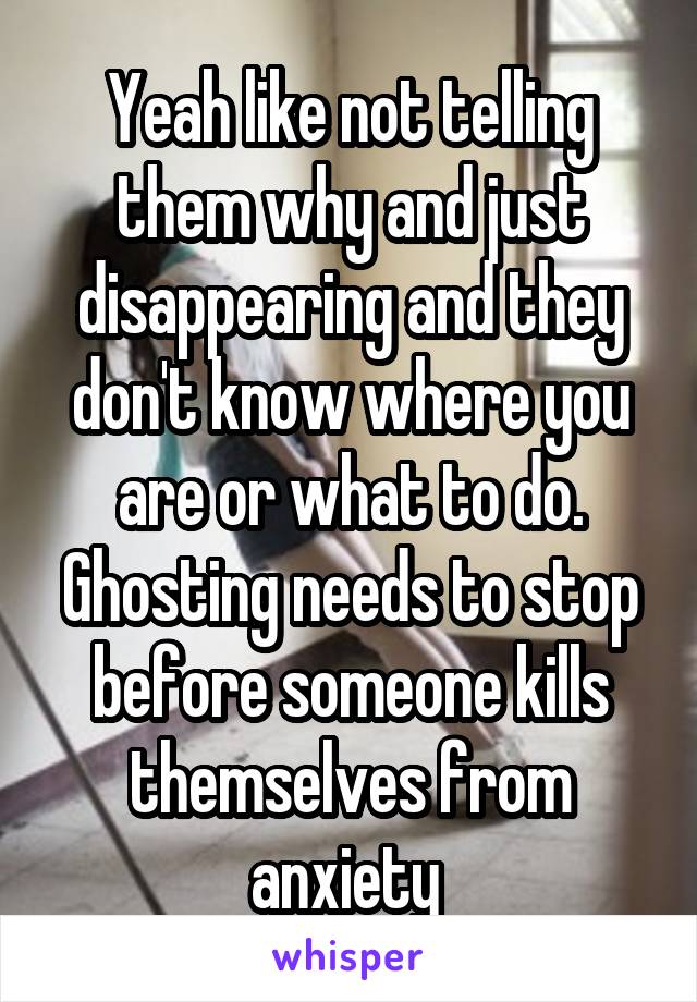 Yeah like not telling them why and just disappearing and they don't know where you are or what to do.
Ghosting needs to stop before someone kills themselves from anxiety 