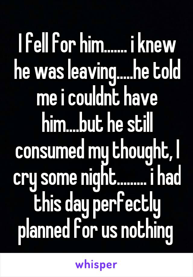 I fell for him....... i knew he was leaving.....he told me i couldnt have him....but he still consumed my thought, I cry some night......... i had this day perfectly planned for us nothing 