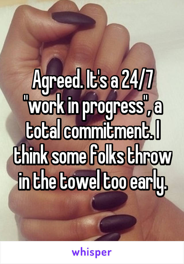 Agreed. It's a 24/7 "work in progress", a total commitment. I think some folks throw in the towel too early.