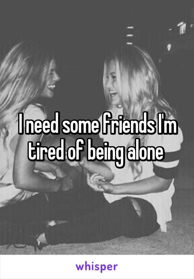 I need some friends I'm tired of being alone 