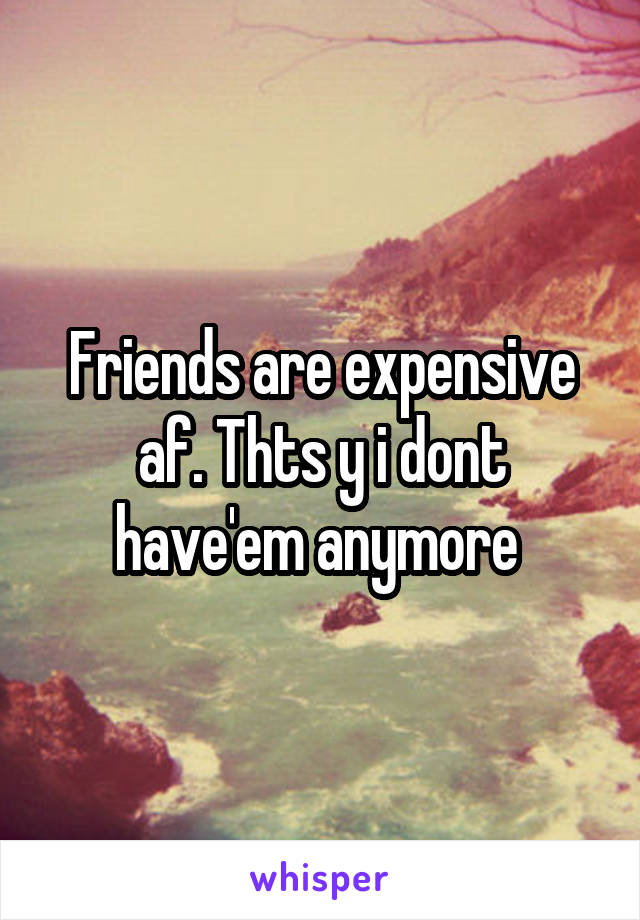 Friends are expensive af. Thts y i dont have'em anymore 