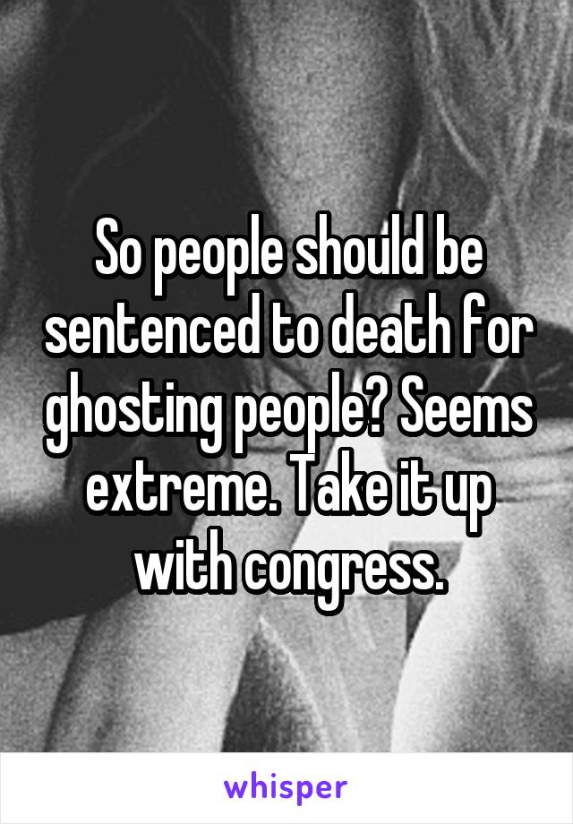 So people should be sentenced to death for ghosting people? Seems extreme. Take it up with congress.