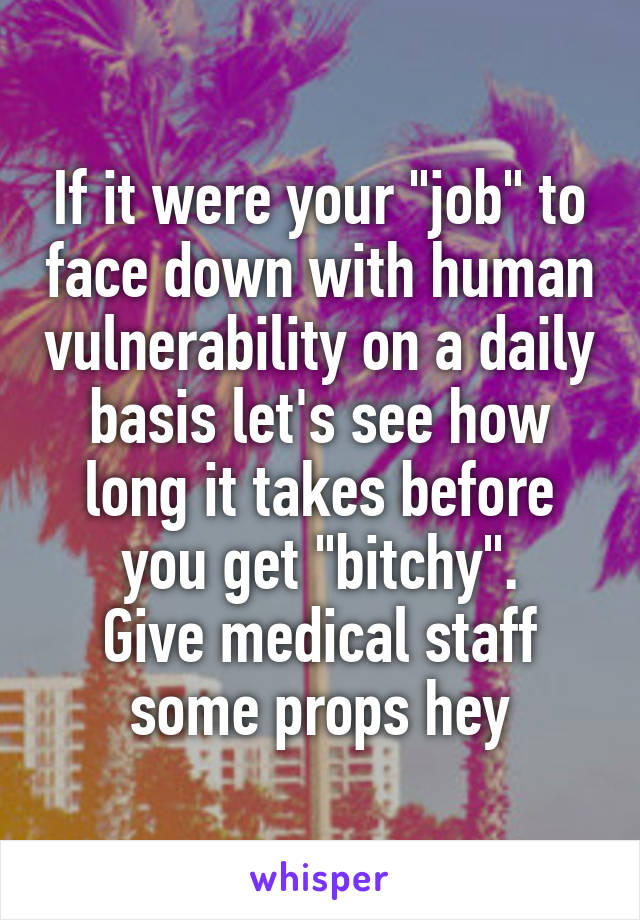 If it were your "job" to face down with human vulnerability on a daily basis let's see how long it takes before you get "bitchy".
Give medical staff some props hey