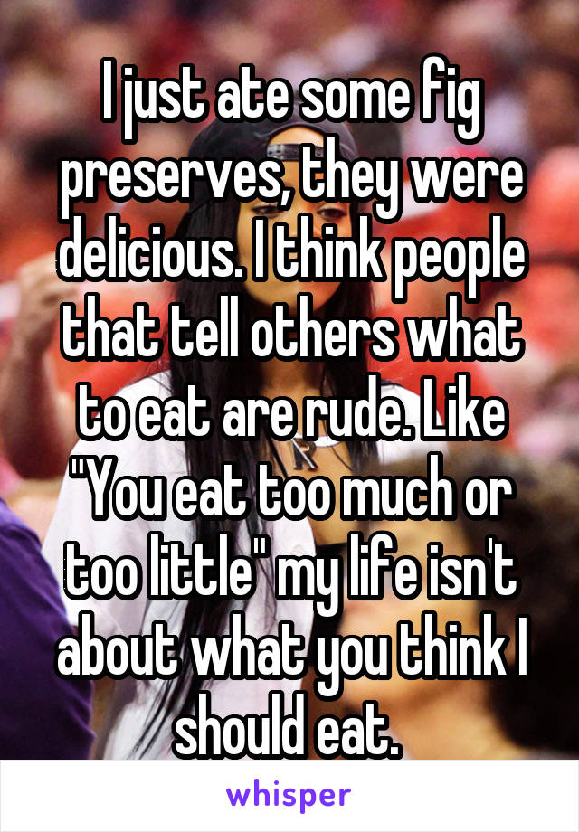 I just ate some fig preserves, they were delicious. I think people that tell others what to eat are rude. Like "You eat too much or too little" my life isn't about what you think I should eat. 